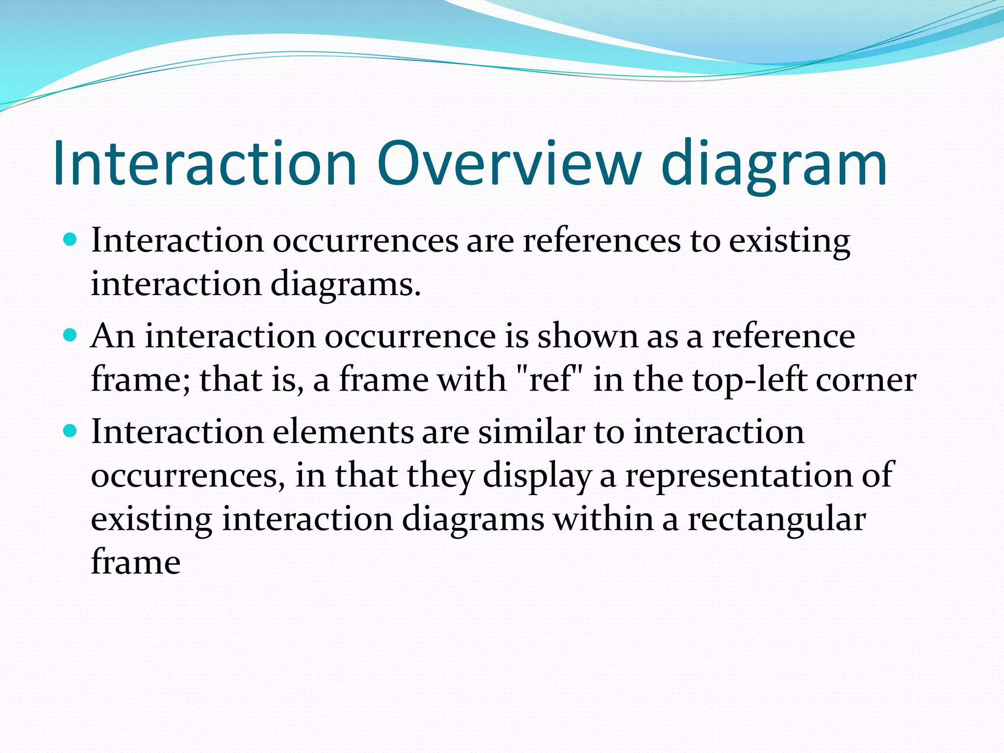 Interaction Overview diagram
 Interaction occurrences are references to existing

interaction diagrams.
 An interaction occurrence is shown as a reference
frame; that is, a frame with "ref" in the top-left corner
 Interaction elements are similar to interaction
occurrences, in that they display a representation of
existing interaction diagrams within a rectangular
frame

 