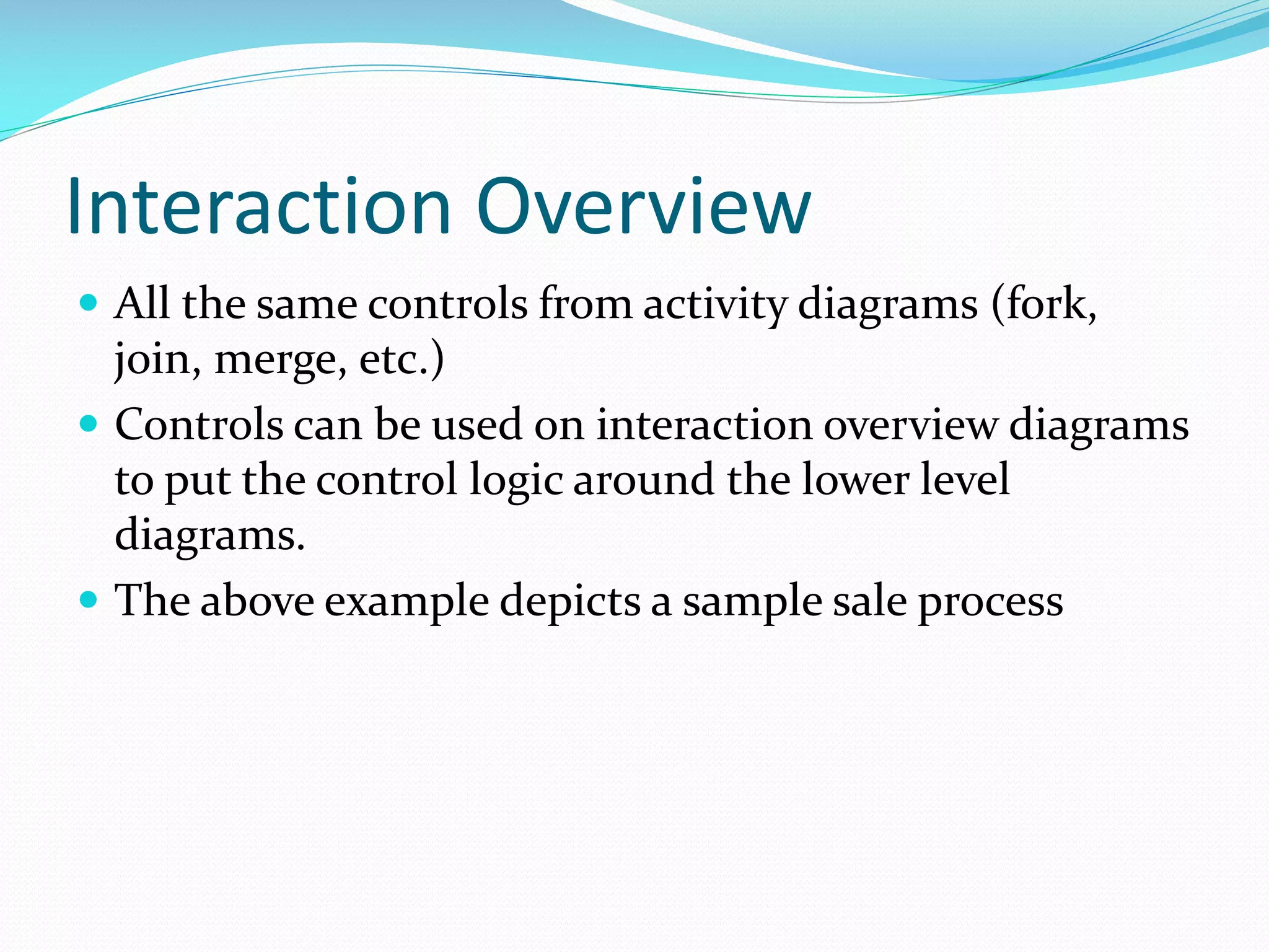Interaction Overview
 All the same controls from activity diagrams (fork,

join, merge, etc.)
 Controls can be used on interaction overview diagrams
to put the control logic around the lower level
diagrams.
 The above example depicts a sample sale process

 