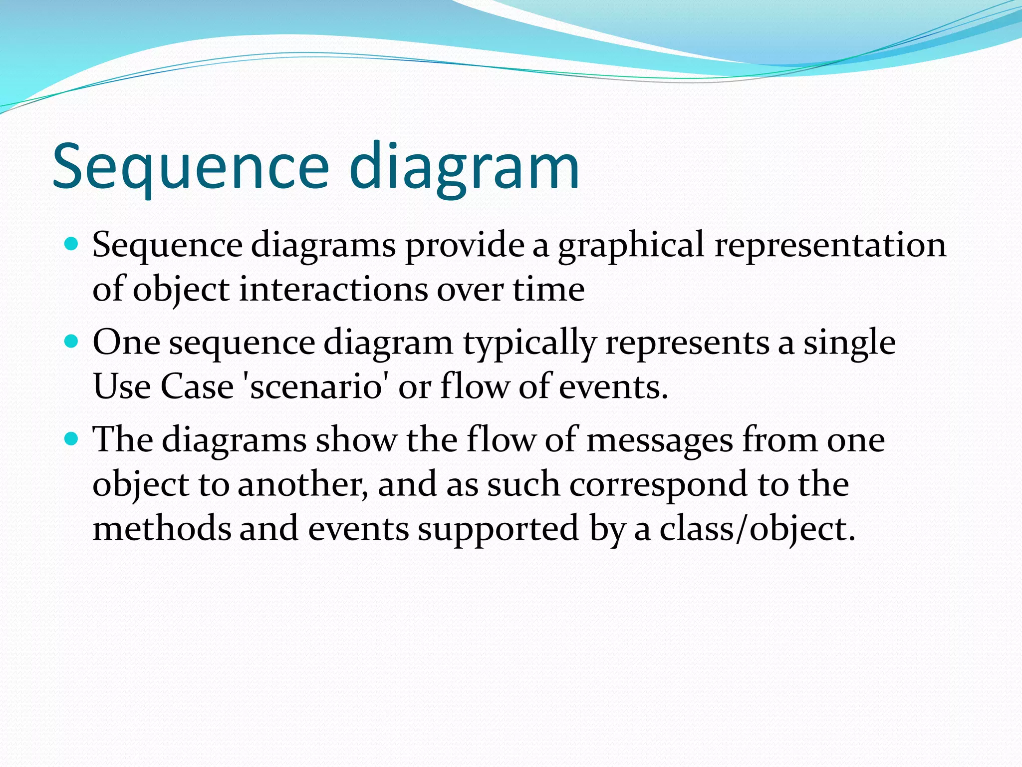 Sequence diagram
 Sequence diagrams provide a graphical representation

of object interactions over time
 One sequence diagram typically represents a single
Use Case 'scenario' or flow of events.
 The diagrams show the flow of messages from one
object to another, and as such correspond to the
methods and events supported by a class/object.

 