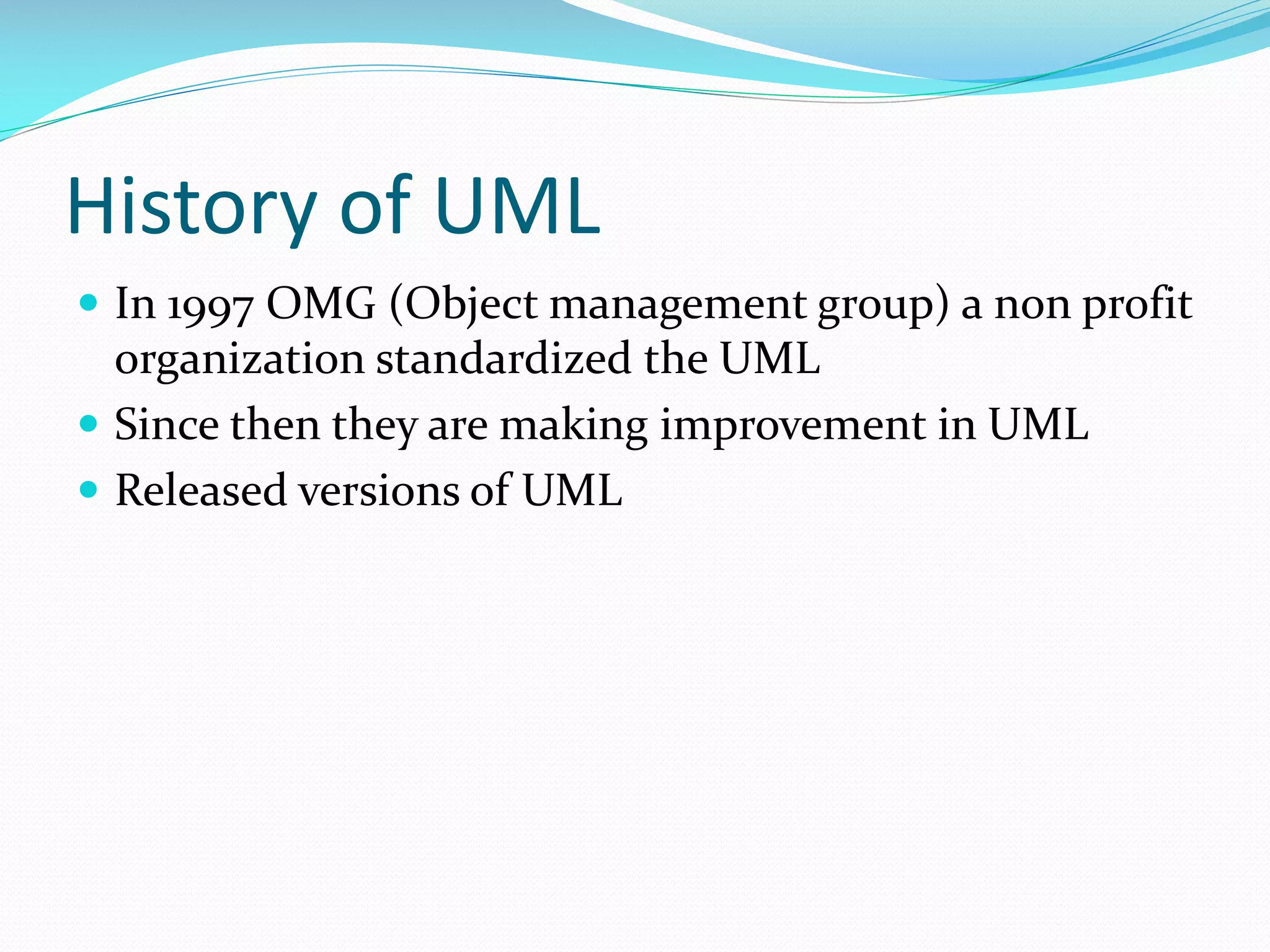 History of UML
 In 1997 OMG (Object management group) a non profit

organization standardized the UML
 Since then they are making improvement in UML
 Released versions of UML

 