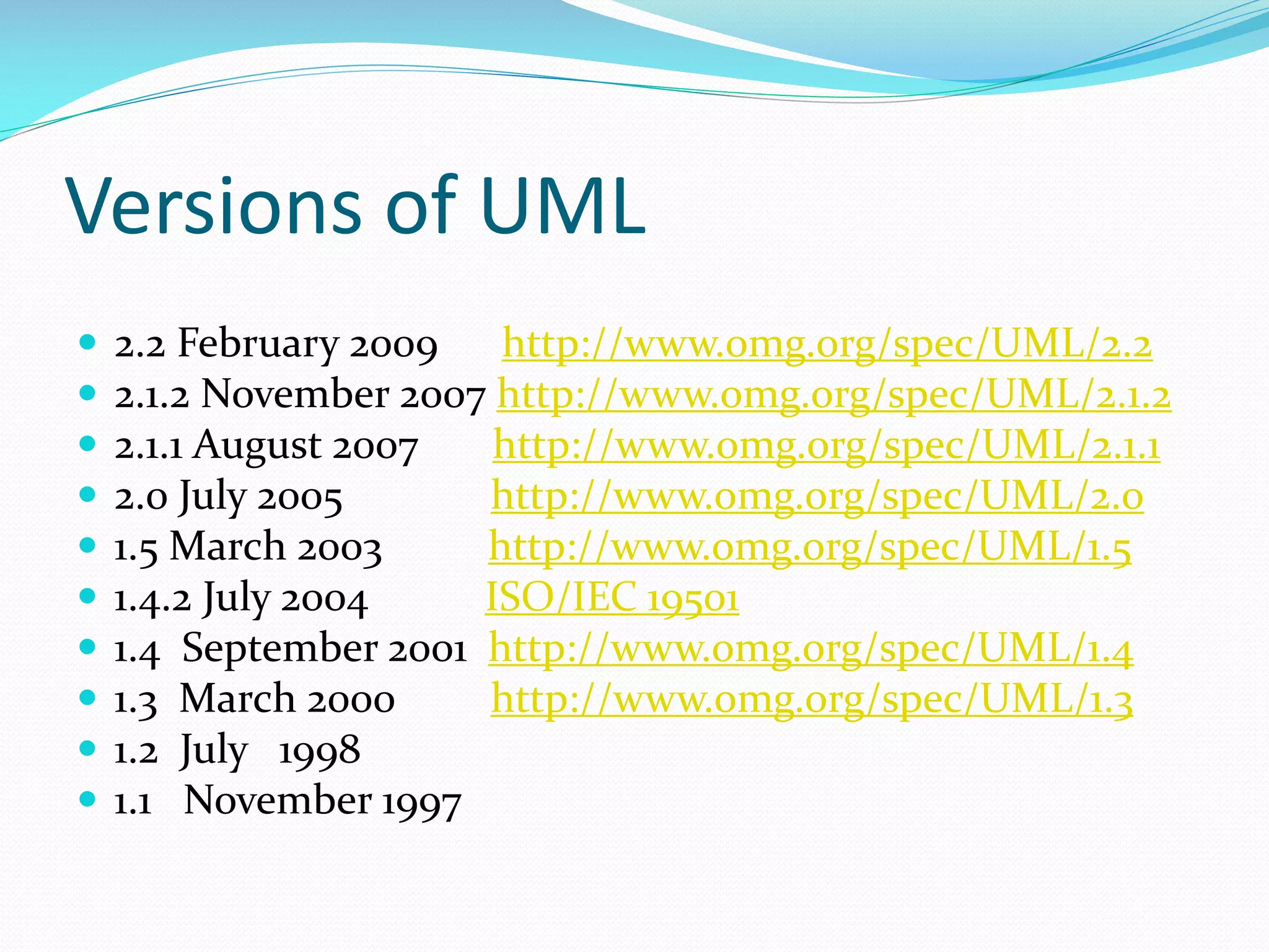 Versions of UML











2.2 February 2009 http://www.omg.org/spec/UML/2.2
2.1.2 November 2007 http://www.omg.org/spec/UML/2.1.2
2.1.1 August 2007
http://www.omg.org/spec/UML/2.1.1
2.0 July 2005
http://www.omg.org/spec/UML/2.0
1.5 March 2003
http://www.omg.org/spec/UML/1.5
1.4.2 July 2004
ISO/IEC 19501
1.4 September 2001 http://www.omg.org/spec/UML/1.4
1.3 March 2000
http://www.omg.org/spec/UML/1.3
1.2 July 1998
1.1 November 1997

 
