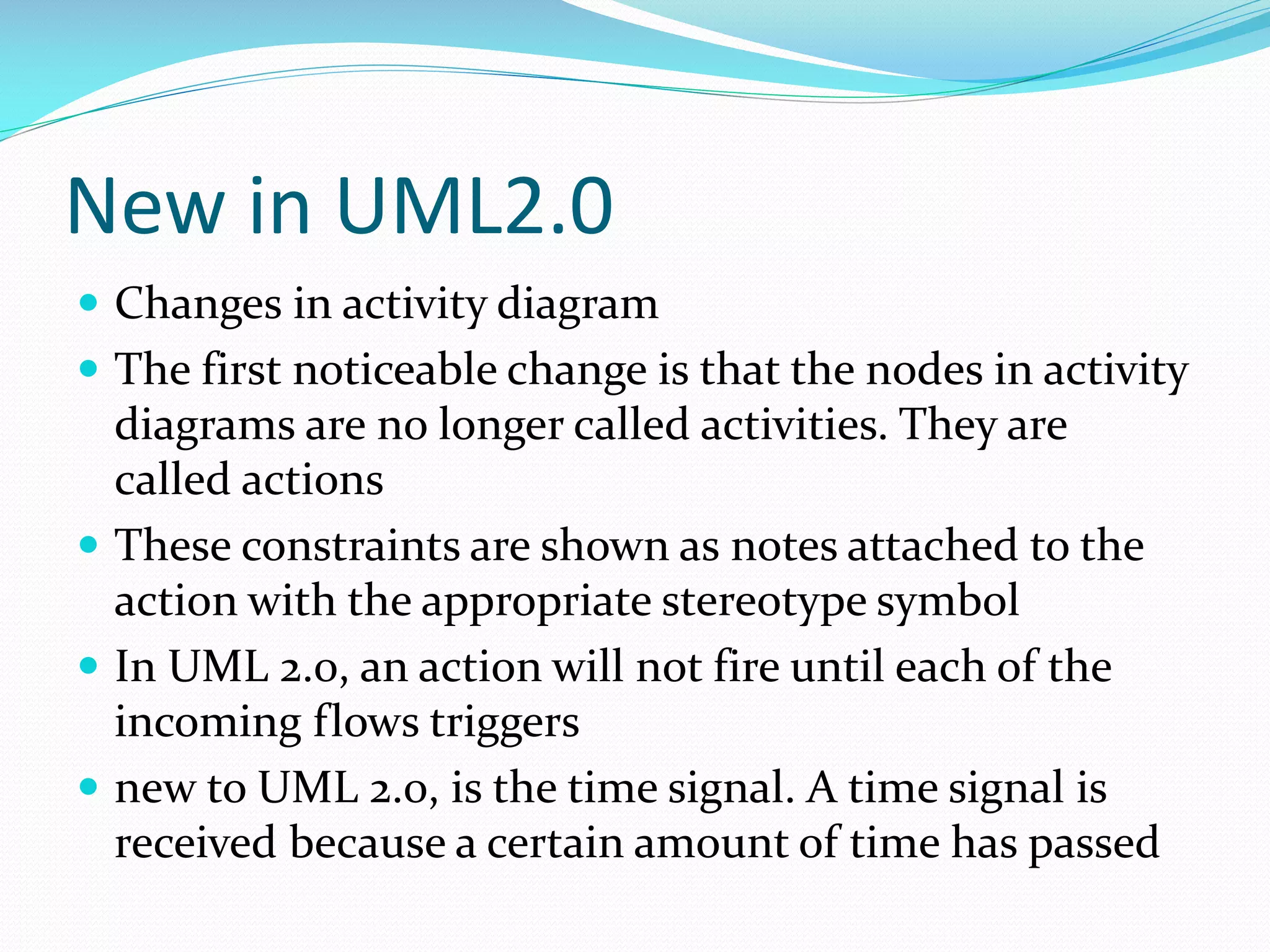 New in UML2.0
 Changes in activity diagram
 The first noticeable change is that the nodes in activity

diagrams are no longer called activities. They are
called actions
 These constraints are shown as notes attached to the
action with the appropriate stereotype symbol
 In UML 2.0, an action will not fire until each of the
incoming flows triggers
 new to UML 2.0, is the time signal. A time signal is
received because a certain amount of time has passed

 