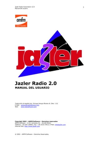 Jazler Radio Automation v2.0                                             1
Manual del usuario.




Jazler Radio 2.0
MANUAL DEL USUARIO




Traducción al español por: Enrique Araujo-Álvarez B. (Rev. 1.0)
E-Mail: earaujo@radiodifusion.com
Web:    www.radiodifusion.com




Copyright 2002 – AMFM Software – Derechos reservados
AMFM Software – 21 El. Venizelou St. – 81100 Mitilini
Teléfono: +30 945 108061, Fax: +30 2510 37813, E-Mail: info@jazler.com
Internet Site: http://www.jazler.com




© 2002 – AMFM Software – Derechos Reservados.
 