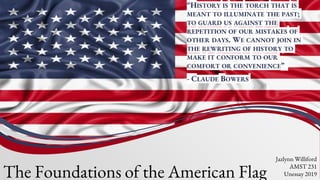 “HISTORY IS THE TORCH THAT IS
MEANT TO ILLUMINATE THE PAST;
TO GUARD US AGAINST THE
REPETITION OF OUR MISTAKES OF
OTHER DAYS. WE CANNOT JOIN IN
THE REWRITING OF HISTORY TO
MAKE IT CONFORM TO OUR
COMFORT OR CONVENIENCE”
- CLAUDE BOWERS
The Foundations of the American Flag
Jazlynn Williford
AMST 231
Unessay 2019
 