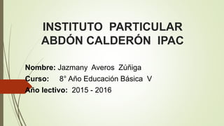INSTITUTO PARTICULAR
ABDÓN CALDERÓN IPAC
Nombre: Jazmany Averos Zúñiga
Curso: 8° Año Educación Básica V
Año lectivo: 2015 - 2016
 