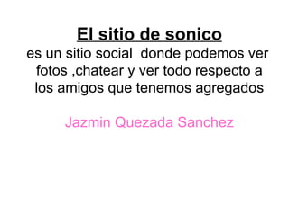 El sitio de sonico es un sitio social  donde podemos ver  fotos ,chatear y ver todo respecto a los amigos que tenemos agregados Jazmin Quezada Sanchez 