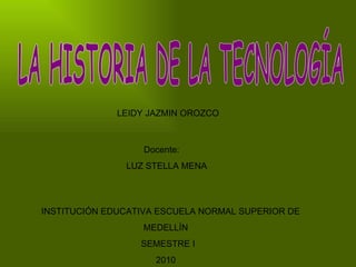 LA HISTORIA DE LA TECNOLOGÍA LEIDY JAZMIN OROZCO Docente: LUZ STELLA MENA  INSTITUCIÓN EDUCATIVA ESCUELA NORMAL SUPERIOR DE MEDELLÍN SEMESTRE I 2010 
