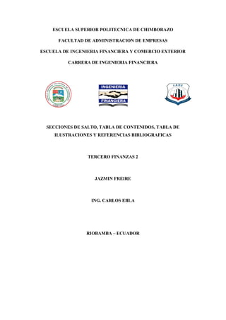 ESCUELA SUPERIOR POLITECNICA DE CHIMBORAZO
FACULTAD DE ADMINISTRACION DE EMPRESAS
ESCUELA DE INGENIERIA FINANCIERA Y COMERCIO EXTERIOR
CARRERA DE INGENIERIA FINANCIERA
SECCIONES DE SALTO, TABLA DE CONTENIDOS, TABLA DE
ILUSTRACIONES Y REFERENCIAS BIBLIOGRAFICAS
TERCERO FINANZAS 2
JAZMIN FREIRE
ING. CARLOS EBLA
RIOBAMBA – ECUADOR
 