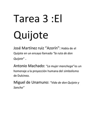 Tarea 3 :El
Quijote
José Martínez ruiz “Azorín”: Habla de el
Quijote en un ensayo llamado “la ruta de don
Quijote” .
Antonio Machado: ”La mujer manchega”es un
homenaje a la proyección humana del simbolismo
de Dulcinea.
Miguel de Unamuno: ”Vida de don Quijote y
Sancho”
 