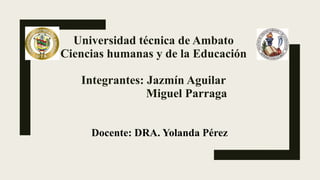 Universidad técnica de Ambato
Ciencias humanas y de la Educación
Integrantes: Jazmín Aguilar
Miguel Parraga
Docente: DRA. Yolanda Pérez
 