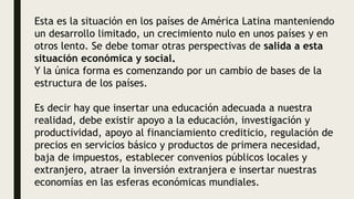 Esta es la situación en los países de América Latina manteniendo
un desarrollo limitado, un crecimiento nulo en unos países y en
otros lento. Se debe tomar otras perspectivas de salida a esta
situación económica y social.
Y la única forma es comenzando por un cambio de bases de la
estructura de los países.
Es decir hay que insertar una educación adecuada a nuestra
realidad, debe existir apoyo a la educación, investigación y
productividad, apoyo al financiamiento crediticio, regulación de
precios en servicios básico y productos de primera necesidad,
baja de impuestos, establecer convenios públicos locales y
extranjero, atraer la inversión extranjera e insertar nuestras
economías en las esferas económicas mundiales.
 