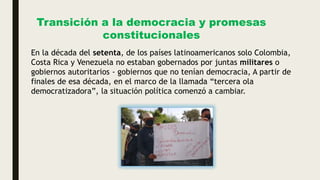 Transición a la democracia y promesas
constitucionales
En la década del setenta, de los países latinoamericanos solo Colombia,
Costa Rica y Venezuela no estaban gobernados por juntas militares o
gobiernos autoritarios - gobiernos que no tenían democracia, A partir de
finales de esa década, en el marco de la llamada “tercera ola
democratizadora”, la situación política comenzó a cambiar.
 