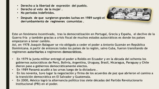 • Derecho a la libertad de expresión del pueblo.
• Derecho al voto de la mujer .
• No periodos indefinidos.
• Después de que surgieron grandes luchas en 1989 surgió el
derrumbamiento de regímenes comunistas .
Este un fenómeno incentivado, tras la democratización en Portugal, Grecia y España, el declive de la
Guerra fría y también gracias a crisis fiscal de muchos estados autocráticos es donde los países
empezaron a tener cambio.
Así, en 1978 Joaquín Balaguer se vio obligado a ceder el poder a Antonio Guzmán en República
Dominicana. A partir de entonces todos los países de la región, salvo Cuba, fueron transitando de
regímenes autoritarios a regímenes democráticos.
• En 1979 la junta militar entregó el poder a Roldós en Ecuador y en la década del ochenta los
gobiernos autocráticos de Perú, Bolivia, Argentina, Uruguay, Brasil, Nicaragua, Paraguay y Chile
dieron paso a gobiernos democráticamente electos.
• En 1989 Panamá acudió a las urnas luego de la dictadura .
• En los noventa, tuvo lugar la negociación y firma de los acuerdos de paz que abrieron el camino a
la transición democrática en El Salvador y Guatemala.
• En 2000, México logró la alternancia política tras siete décadas del Partido Revolucionario
Institucional (PRI) en el poder.
 