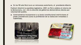 ■ En los 90 solo Perú tuvo un retrocesos autoritario, el presidente Alberto
Fujimori disolvió la asamblea legislativa -2001 en Perú celebra el retorno de
la democracia, con ello la elección de gobiernos democráticos electos por
voluntad del pueblo.
■ Centroamérica incorporaron a su texto constitucional restricciones al
poder presidencial (como la prohibición de la reelección inmediata o
indefinida).
 