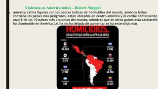 Violencia en América latina - Robert Muggah
■ América Latina figuran con los peores índices de homicidios del mundo, américa latina
contiene los países más peligrosos, están ubicados en centro américa y el caribe conteniendo
aquí 8 de los 10 países más violentos del mundo, mientras que en otros países esta catástrofe
ha disminuido en América Latina no ha dejado de aumentar se ha extendido más.
 