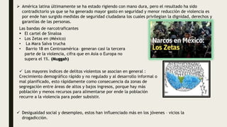  América latina últimamente se ha estado rigiendo con mano dura, pero el resultado ha sido
contradictorio ya que se ha generado mayor gasto en seguridad y menor reducción de violencia es
por ende han surgido medidas de seguridad ciudadana los cuales privilegian la dignidad, derechos y
garantías de las personas.
Las bandas de narcotraficantes
 El cartel de Sinaloa
• Los Zetas en (México)
• La Mara Salva trucha
• Barrio 18 en Centroamérica– generan casi la tercera
parte de la violencia, cifra que en Asia o Europa no
supera el 1%. (Muggah)
 Los mayores índices de delitos violentos se asocian en general :
Crecimiento demográfico rápido y no regulado y al desarrollo informal o
mal planificado, esto rápidamente como consecuencia da zonas de
segregación entre áreas de altos y bajos ingresos, porque hay más
población y menos recursos para alimentarse por ende la población
recurre a la violencia para poder subsistir.
 Desigualdad social y desempleo, estos han influenciado más en los jóvenes – vicios la
drogadicción.
 