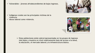  Vulnerables - jóvenes afrodescendientes de bajos ingresos.
 Indígenas rurales son las principales víctimas de la
violencia.
 Abuso laboral como violencia.
 Estas poblaciones están sobrerrepresentadas en los grupos de ingresos
más bajos y muestra un nivel relativamente bajo de acceso a la salud,
la educación, el mercado laboral y la infraestructura básica.
 