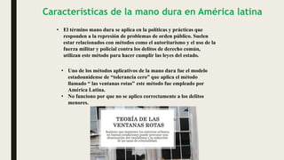 Características de la mano dura en América latina
• El término mano dura se aplica en la políticas y prácticas que
responden a la represión de problemas de orden público. Suelen
estar relacionados con métodos como el autoritarismo y el uso de la
fuerza militar y policial contra los delitos de derecho común,
utilizan este método para hacer cumplir las leyes del estado.
• Uno de los métodos aplicativos de la mano dura fue el modelo
estadounidense de “tolerancia cero” que aplica el método
llamado “ las ventanas rotas” este método fue empleado por
América Latina.
• No funciono por que no se aplico correctamente a los delitos
menores.
 