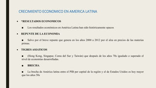 CRECIMIENTO ECONOMICO EN AMERICA LATINA
 “RESULTADOS ECONOMICOS
■ Los resultados económicos en América Latina han sido históricamente opacos
 REPUNTE DE LA ECONOMIA
■ Salvo por el breve repunte que genera en los años 2000 a 2012 por el alza en precios de las materias
primas.
 TIGRES ASIATICOS
■ (Hong Kong, Singapur, Corea del Sur y Taiwán) que después de los años 70s igualado o superado el
nivel de economías desarrolladas.
■ BRECHA
■ La brecha de América latina entre el PIB per capital de la región y el de Estados Unidos es hoy mayor
que los años 50s
 