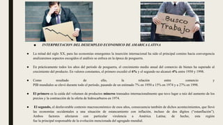 ■ INTERPRETACION DEL DESEMPLEO ECONOMICO DE AMARICA LATINA
● La mitad del siglo XX, para las economías emergentes la inserción internacional ha sido el principal comino hacia convergencia
analizaremos aspectos escogidos el análisis se enfoca en la época de posguerra.
● En prácticamente todos los años del período de posguerra, el crecimiento medio anual del comercio de bienes ha superado al
crecimiento del producto. En valores constantes, el primero excedió el 6% y el segundo no alcanzó 4% entre 1950 y 1998.
● Como resultado de ello, la relación entre comercio y
PIB mundiales se elevó durante todo el período, pasando de un estimado 7% en 1950 a 15% en 1974 y a 27% en 1998.
● El primero es la caída del volumen de productos mineros transados internacionalmente que tuvo lugar a raíz del aumento de los
precios y la contracción de la oferta de hidrocarburos en 1974.
● El segundo, el desfavorable contexto macroeconómico de esos años, consecuencia también de dichos acontecimientos, que llevó
las economías occidentales a una situación de estancamiento con inflación, incluso de dos dígitos (“estanflación”).
Ambos factores afectaron con particular virulencia a América Latina; de hecho, esta región
fue la principal responsable de la evolución mencionada del agregado mundial.
 