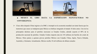 ■ MEXICO EL GIRO HACIA LA EXPORTACION MANUFACTURAS NO
CONVERGENCIA
 Cinco años después China ingreso a la OMC e irrumpió en la economía mundial con tanta fuerza que los
trastornos que causo se tradujeron para México se hubiese integrado al tratado 10 años antes. Uno de los
principales destinos para el petróleo mexicano es Estados Unidos, adonde exporta el 48% de la
producción nacional de petróleo. Estados Unidos importa más de 210 millones de barriles de crudo de
México. Otros países a quienes provee petróleo México son Canadá, China, Japón, Nueva Zelanda,
Australia y Alemania. Actualmente, México recibe 18 mil millones de dólares anuales
 