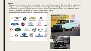 Vehículos:
La exportación de coches en México ha aumentado y ahora este sector representa el 11% del total de las exportaciones
del país. Los accesorios y las partes automovilísticos también suponen una cifra significativa en el total de las
exportaciones ya que el 7% de estos productos salen del país hacia mercados extranjeros, incluyen General Motors,
Nissan, FCA México, Volkswagen, KIA, Mazda, Toyota, Audi y Honda.
Icluso en Ecuador había una marca de vehiculo llamada andino.
 