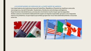 LOS EXPORTADORES DE SERVIVIOS DE LA PARTE NORTE DE AMERICA
Los importadores de materias primas de Costa Rica, República y Panamá se clasifican como alta
convergencia y los de El Salvador, Guatemala y Honduras como de baja contingencia.
Exportaciones más dinámicas y una tasa de crecimiento mucho mayor que los segundos.
Ambos casos el crecimiento habitualmente supera el impulso exportador gracias a una respuesta
interna muy dinámica, lo que implica que ambos grupos han recurrido sistemáticamente a recursos
externos
 