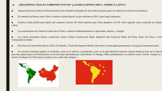■ ¿HEGEMONIA VIEJA EN JARRONES NUEVOS? ¿LAS RELACIONES CHINA- AMERICA LATINA?
■ Algunos decisores políticos latinoamericanos han diseñado estrategias de diversificación para guiar sus relaciones exteriores económicas.
■ El comercio de bienes entre China y América Latina alcanzó su pico máximo en 2013, para luego estancarse.
■ América Latina perdió peso dentro del comercio exterior de China mientras que China desplazó a la UE como segundo socio comercial de Améric
Latina
■ Las exportaciones de América Latina hacia China, e reducen fundamentalmente a agricultura, metales, y energía
■ Los cuatro principales bancos comerciales chinos (China Construcción Bank, Industrial and Comercial Bank off China, Bank off China y Chin
Comunicativos Bank)
■ Dos bancos de desarrollo chinos (China Eximbank y China Development Bank) están entre los principales prestamistas a los países latinoamericanos.
■ Los recursos naturales pueden ser extraídos, como en la minería, o producidos, como en la agricultura.El comercio seguirá siendo la base de la relación
pero hay espacio para la diversificación en las seis áreas delineadas por el presidente Xi Jinping, China, abandonando a su anterior socio, Taiwán. Aunque no e
hostil, el enfoque de China hacia la región se ha vuelto más enérgico.
 