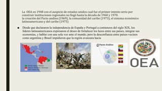 La OEA en 1948 con el auspicio de estados unidos cual fue el primer intento serio por
construir instituciones regionales no llegó hasta la década de 1960 y 1970.
la creación del Pacto andino (1969), la comunidad del caribe (1973), el sistema económico
latinoamericano y del caribe (1975)
■ Desde que declararon la independencia de España y Portugal a comienzos del siglo XIX, los
líderes latinoamericanos expresaron el deseo de fortalecer los lazos entre sus países, integrar sus
economías, y hablar con una sola voz ante el mundo, pero la desconfianza entre países vecinos
como argentina y Brasil impidieron que la región avanzara hacia
 