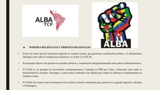 ■ PODERES REGIONALES Y ÓRDENES REGIONALES
• Existe un tercer tipo de institución regional en América Latina, que priorízala coordinación política y el alineamiento
ideológico por sobre la integración económica: el ALBA y la CELAC.
• Su principal objetivo fue promover acuerdos políticos y cooperación intergubernamental entre países latinoamericanos
• El ALBA es un ejemplo de movimiento contrahegemónico. Fundada en 2004 por Cuba y Venezuela (más tarde se
unieron Bolivia, Ecuador, Nicaragua y varios países caribeños), fue ideada para reducir la influencia estadounidense en
América Latina.
• El ALBA fue creado como instrumento de la política exterior venezolana para promover su agenda regional y desafiar
a Washington.
 