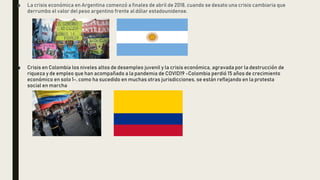 ■ La crisis económica en Argentina comenzó a finales de abril de 2018, cuando se desato una crisis cambiaria que
derrumbo el valor del peso argentino frente al dólar estadounidense.
■ Crisis en Colombia los niveles altos de desempleo juvenil y la crisis económica, agravada por la destrucción de
riqueza y de empleo que han acompañado a la pandemia de COVID19 -Colombia perdió 15 años de crecimiento
económico en solo 1-, como ha sucedido en muchas otras jurisdicciones, se están reflejando en la protesta
social en marcha
 