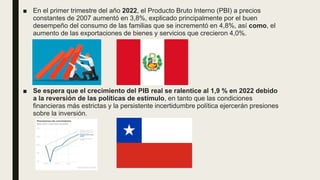 ■ En el primer trimestre del año 2022, el Producto Bruto Interno (PBI) a precios
constantes de 2007 aumentó en 3,8%, explicado principalmente por el buen
desempeño del consumo de las familias que se incrementó en 4,8%, así como, el
aumento de las exportaciones de bienes y servicios que crecieron 4,0%.
■ Se espera que el crecimiento del PIB real se ralentice al 1,9 % en 2022 debido
a la reversión de las políticas de estímulo, en tanto que las condiciones
financieras más estrictas y la persistente incertidumbre política ejercerán presiones
sobre la inversión.
 