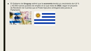 ■ El Gobierno de Uruguay estimó que la economía tendrá un crecimiento de 4,8 %
y 40.000 nuevos puestos de empleo en lo que resta de 2022, según el proyecto
de Rendición de Cuentas que el Poder Ejecutivo entregará este jueves al
Parlamento.
 