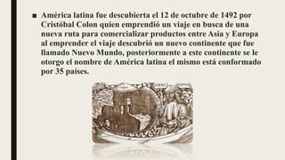 ■ América latina fue descubierta el 12 de octubre de 1492 por
Cristóbal Colon quien emprendió un viaje en busca de una
nueva ruta para comercializar productos entre Asia y Europa
al emprender el viaje descubrió un nuevo continente que fue
llamado Nuevo Mundo, posteriormente a este continente se le
otorgo el nombre de América latina el mismo está conformado
por 35 países.
 
