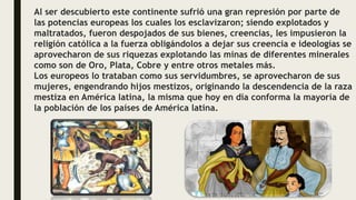 Al ser descubierto este continente sufrió una gran represión por parte de
las potencias europeas los cuales los esclavizaron; siendo explotados y
maltratados, fueron despojados de sus bienes, creencias, les impusieron la
religión católica a la fuerza obligándolos a dejar sus creencia e ideologías se
aprovecharon de sus riquezas explotando las minas de diferentes minerales
como son de Oro, Plata, Cobre y entre otros metales más.
Los europeos lo trataban como sus servidumbres, se aprovecharon de sus
mujeres, engendrando hijos mestizos, originando la descendencia de la raza
mestiza en América latina, la misma que hoy en día conforma la mayoría de
la población de los países de América latina.
 