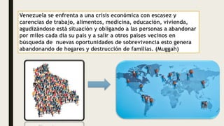 Venezuela se enfrenta a una crisis económica con escasez y
carencias de trabajo, alimentos, medicina, educación, vivienda,
agudizándose está situación y obligando a las personas a abandonar
por miles cada día su país y a salir a otros países vecinos en
búsqueda de nuevas oportunidades de sobrevivencia esto genera
abandonando de hogares y destrucción de familias. (Muggah)
 