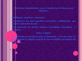 Elementos fundamentales  que se consideran en todo proceso educativo: Finalidades, objetivos y funciones: Los objetivos son mas específicos sectoriales y delimitados  que los de la educaci ó n formal. La educaci ó n no formal satisface necesidades inmediatas  y próximas. EDUCANDOS: La educaci ó n no formal no hace exclusividad  a un solo sector su participaci ó n se origina a partir de las necesidades personales del educando. 