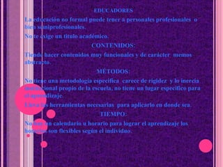 EDUCADORES La educaci ó n no formal puede tener a personales profesionales  o bien semiprofesionales. No te exige un titulo académico. CONTENIDOS: Tiende hacer contenidos muy funcionales y de car á cter  memos abstracto. M É TODOS: No tiene una metodología especifica  carece de rigidez  y lo inercia institucional propio de la escuela, no tiene un lugar especifico para el aprendizaje. Lleva las herramientas necesarias  para aplicarlo en donde sea. TIEMPO: No hay un calendario u horario para lograr el aprendizaje los horarios son flexibles seg ú n el individuo. 