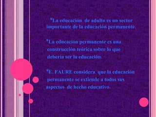 *La educaci ó n  de adulto es un sector importante de la educación permanente. *La educaci ó n permanente es una  construcci ó n teórica sobre lo que  debería ser la educaci ó n. *E. FAURE considera  que la educación  permanente se extiende a todos sus  aspectos  de hecho educativo. 