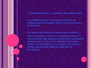 * Analfabetización: se  considera  una plaga social. La analfabetizaci ó n  y la educaci ó n b á sica de adultos ocupa un amplio espacio de los programas no formales. Las claves del  é xito de la escuela  son los  talleres. Unir lo educativo, cultural y ocupacional hacer al mismo tiempo que al pensar formas de organizaci ó n  institucional  se basa en la relaci ó n del car á cter laboral  se fundamenta en el car á cter de espacio y tiempo metodología didáctica aplicado en aprendizaje. 