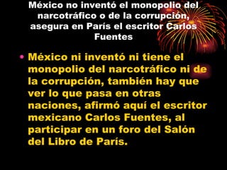México no inventó el monopolio del narcotráfico o de la corrupción, asegura en París el escritor Carlos Fuentes México ni inventó ni tiene el monopolio del narcotráfico ni de la corrupción, también hay que ver lo que pasa en otras naciones, afirmó aquí el escritor mexicano Carlos Fuentes, al participar en un foro del Salón del Libro de París.  