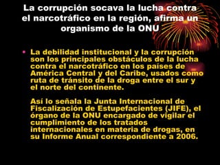 La corrupción socava la lucha contra el narcotráfico en la región, afirma un organismo de la ONU La debilidad institucional y la corrupción son los principales obstáculos de la lucha contra el narcotráfico en los países de América Central y del Caribe, usados como ruta de tránsito de la droga entre el sur y el norte del continente. Así lo señala la Junta Internacional de Fiscalización de Estupefacientes (JIFE), el órgano de la ONU encargado de vigilar el cumplimiento de los tratados internacionales en materia de drogas, en su Informe Anual correspondiente a 2006. 