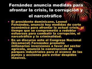 Fernández anuncia medidas para afrontar la crisis, la corrupción y el narcotráfico   El presidente dominicano, Leonel Fernández, anunció hoy medidas de corte económico para afrontar la actual crisis, al tiempo que se comprometió a redoblar esfuerzos para combatir la corrupción, el narcotráfico y la criminalidad. En un discurso ante el Congreso Nacional (bicameral) Fernández prometió millonarias inversiones a favor del sector agrícola, anunció la construcción de parques industriales para el avance de las pymes y acciones para evitar despidos masivos. 