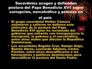 Sacerdotes acogen y defienden postura del Papa Benedicto XV1 sobre corrupción, narcotráfico y pobreza en el país   El grupo sacerdotal Helder Cámara asumieron y salieron en defensa este miércoles de la postura del Papa Benedicto XVl quien ha reclamado del gobierno que enfrente con transparencia la corrupción, la pobreza y el narcotráfico, entre otros males que afectan la Republica Dominicana. Los sacerdotes Rogelio Cruz, Ramón Alejo, Ramón Abreu, Leonardo Adames, Carlos Piantini, entre otros descalificaron a los funcionarios y políticos dominicanos para descalificar la postura del Santo Padre. 