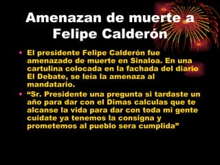 Amenazan de muerte a Felipe Calderón El presidente Felipe Calderón fue amenazado de muerte en Sinaloa. En una cartulina colocada en la fachada del diario El Debate, se leía la amenaza al mandatario. “ Sr. Presidente una pregunta si tardaste un año para dar con el Dimas calculas que te alcanse la vida para dar con toda mi gente cuidate ya tenemos la consigna y prometemos al pueblo sera cumplida” 
