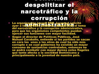 Solicitan despolitizar el narcotráfico y la corrupción administrativa La organización juvenil PRO Juventud solicitó ayer a los partidos políticos, despolitizar el tema del narcotráfico y la corrupción administrativa, para que los organismos competentes puedan ejercer sus funciones con mayor facilidad.  Según el director de Políticas Públicas, José Manuel Caraballo, entiende si los partidos se sacan en cara los  unos a los otros de cual ha sido más corrupto o en cual gobiernos ha existido un mayor consumo de sustancias controladas, entonces no se podrá combatir con mayor dureza estos flagelos que tanto afecta a la sociedad Dominicana y principalmente a la juventud de nuestro país. 