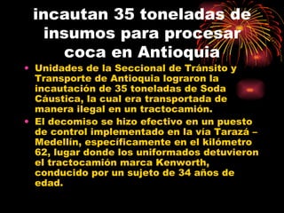 incautan 35 toneladas de insumos para procesar coca en Antioquia Unidades de la Seccional de Tránsito y Transporte de Antioquia lograron la incautación de 35 toneladas de Soda Cáustica, la cual era transportada de manera ilegal en un tractocamión.  El decomiso se hizo efectivo en un puesto de control implementado en la vía Tarazá – Medellín, específicamente en el kilómetro 62, lugar donde los uniformados detuvieron el tractocamión marca Kenworth, conducido por un sujeto de 34 años de edad.  