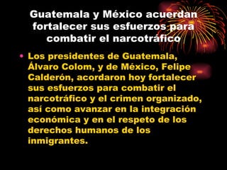 Guatemala y México acuerdan fortalecer sus esfuerzos para combatir el narcotráfico Los presidentes de Guatemala, Álvaro Colom, y de México, Felipe Calderón, acordaron hoy fortalecer sus esfuerzos para combatir el narcotráfico y el crimen organizado, así como avanzar en la integración económica y en el respeto de los derechos humanos de los inmigrantes.  