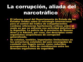 La corrupción, aliada del narcotráfico  El informe anual del Departamento de Estado de los Estados Unidos sobre la estrategia internacional para el control del tráfico de estupefacientes contiene referencias fuertemente críticas sobre el modo en que se enfrenta esa actividad delictiva en la Argentina. La policía de la provincia de Buenos Aires y la Aduana, por caso, son descriptas como organismos sospechosos de corrupción generalizada.  Se señalan, también, importantes limitaciones en las estructuras estatales del país encargadas de combatir ese flagelo social, como reducidos presupuestos y falta de coordinación entre los diversos organismos de seguridad.  