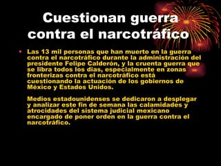 Cuestionan guerra contra el narcotráfico  Las 13 mil personas que han muerto en la guerra contra el narcotráfico durante la administración del presidente Felipe Calderón, y la cruenta guerra que se libra todos los dias, especialmente en zonas fronterizas contra el narcotráfico está cuestionando la actuación de los gobiernos de México y Estados Unidos. Medios estadounidenses se dedicaron a desplegar y analizar este fin de semana las calamidades y atrocidades del sistema judicial mexicano encargado de poner orden en la guerra contra el narcotráfico. 